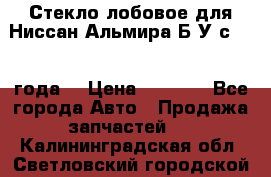 Стекло лобовое для Ниссан Альмира Б/У с 2014 года. › Цена ­ 5 000 - Все города Авто » Продажа запчастей   . Калининградская обл.,Светловский городской округ 